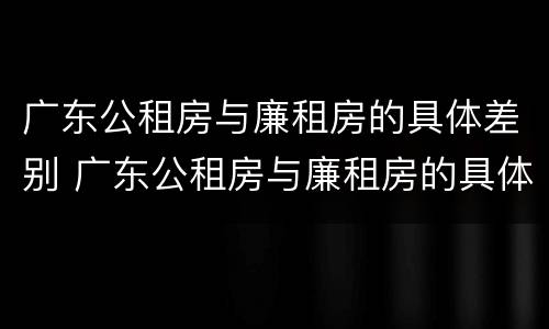 广东公租房与廉租房的具体差别 广东公租房与廉租房的具体差别是什么