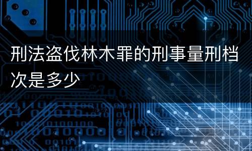 刑法盗伐林木罪的刑事量刑档次是多少