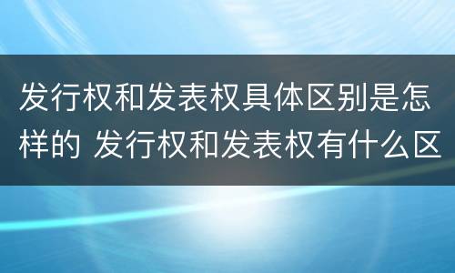发行权和发表权具体区别是怎样的 发行权和发表权有什么区别