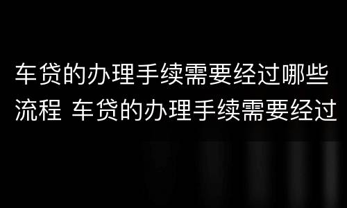 车贷的办理手续需要经过哪些流程 车贷的办理手续需要经过哪些流程和手续