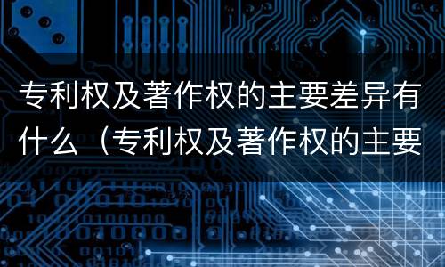 专利权及著作权的主要差异有什么（专利权及著作权的主要差异有什么方面）