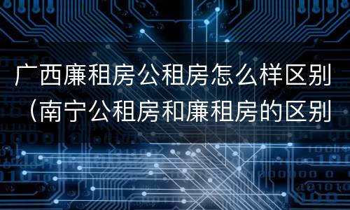 广西廉租房公租房怎么样区别（南宁公租房和廉租房的区别）