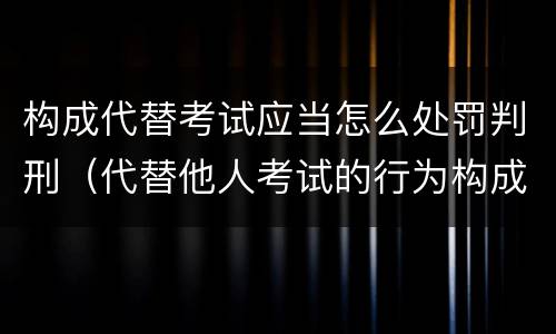 构成代替考试应当怎么处罚判刑（代替他人考试的行为构成什么罪）