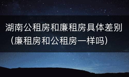 湖南公租房和廉租房具体差别（廉租房和公租房一样吗）