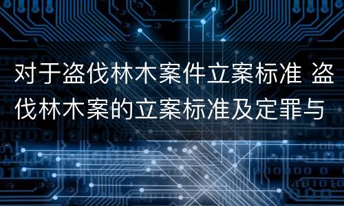 对于盗伐林木案件立案标准 盗伐林木案的立案标准及定罪与量刑