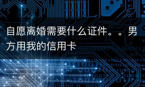 自愿离婚需要什么证件。。男方用我的信用卡