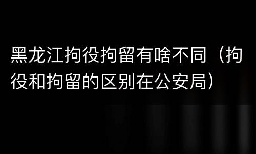 黑龙江拘役拘留有啥不同（拘役和拘留的区别在公安局）