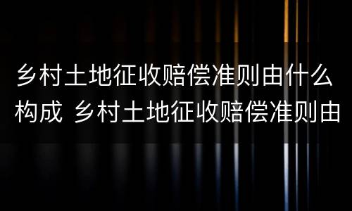 乡村土地征收赔偿准则由什么构成 乡村土地征收赔偿准则由什么构成的