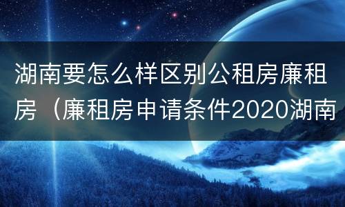 湖南要怎么样区别公租房廉租房（廉租房申请条件2020湖南）