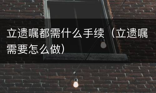 立遗嘱都需什么手续（立遗嘱需要怎么做）
