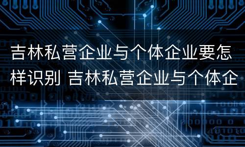 吉林私营企业与个体企业要怎样识别 吉林私营企业与个体企业要怎样识别呢