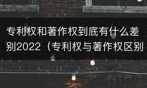 专利权和著作权到底有什么差别2022（专利权与著作权区别）