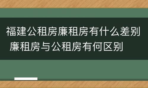 福建公租房廉租房有什么差别 廉租房与公租房有何区别