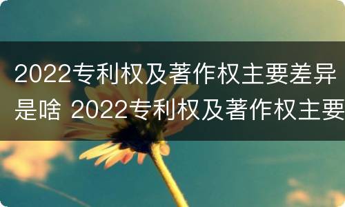 2022专利权及著作权主要差异是啥 2022专利权及著作权主要差异是啥