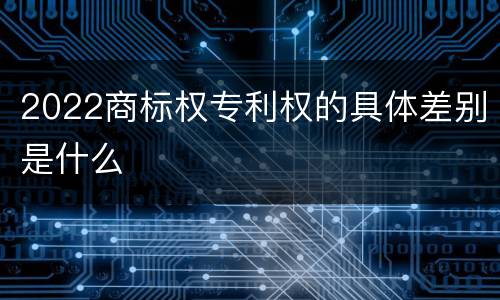 2022商标权专利权的具体差别是什么