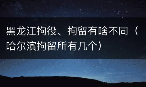 黑龙江拘役、拘留有啥不同（哈尔滨拘留所有几个）