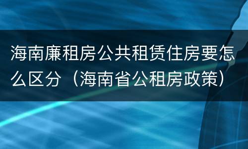 海南廉租房公共租赁住房要怎么区分（海南省公租房政策）