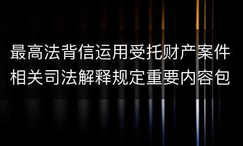 最高法背信运用受托财产案件相关司法解释规定重要内容包括什么