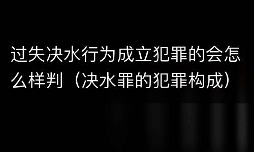 过失决水行为成立犯罪的会怎么样判（决水罪的犯罪构成）