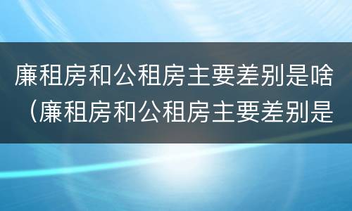 廉租房和公租房主要差别是啥（廉租房和公租房主要差别是啥意思）