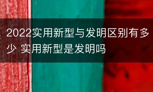 2022实用新型与发明区别有多少 实用新型是发明吗