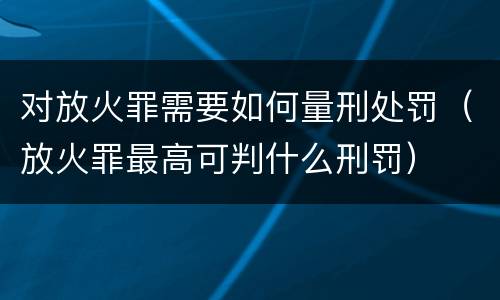 对放火罪需要如何量刑处罚（放火罪最高可判什么刑罚）