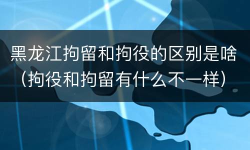 黑龙江拘留和拘役的区别是啥（拘役和拘留有什么不一样）