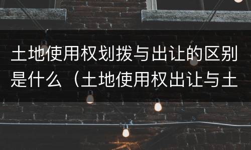 土地使用权划拨与出让的区别是什么（土地使用权出让与土地使用权划拨的区别?）