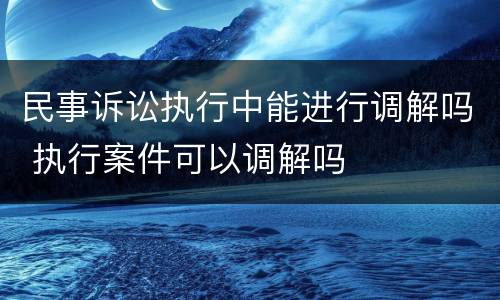 民事诉讼执行中能进行调解吗 执行案件可以调解吗