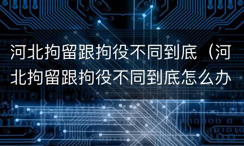 河北拘留跟拘役不同到底（河北拘留跟拘役不同到底怎么办）