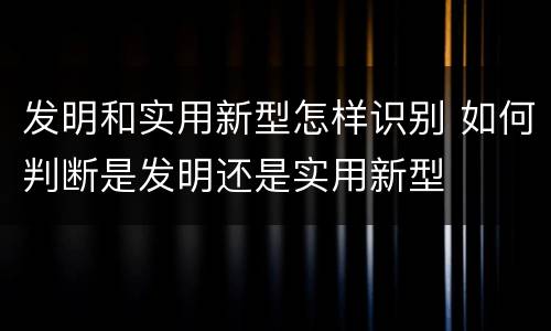 发明和实用新型怎样识别 如何判断是发明还是实用新型