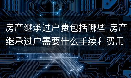 房产继承过户费包括哪些 房产继承过户需要什么手续和费用标准