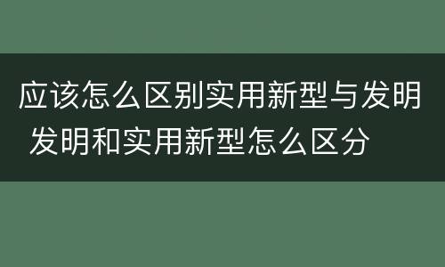 应该怎么区别实用新型与发明 发明和实用新型怎么区分