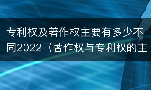 专利权及著作权主要有多少不同2022（著作权与专利权的主要区别）