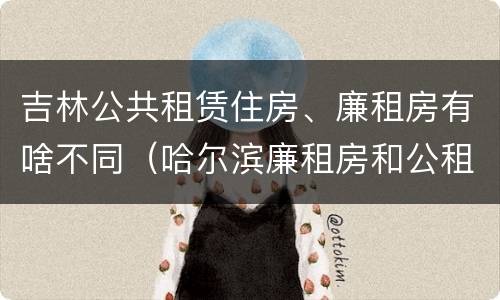 吉林公共租赁住房、廉租房有啥不同（哈尔滨廉租房和公租房有什么区别）