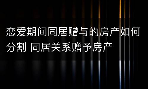 恋爱期间同居赠与的房产如何分割 同居关系赠予房产