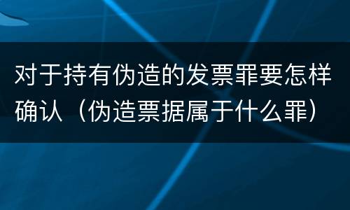 对于持有伪造的发票罪要怎样确认（伪造票据属于什么罪）