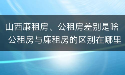 山西廉租房、公租房差别是啥 公租房与廉租房的区别在哪里