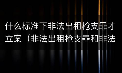 什么标准下非法出租枪支罪才立案（非法出租枪支罪和非法出借枪支罪）