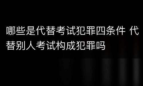 哪些是代替考试犯罪四条件 代替别人考试构成犯罪吗