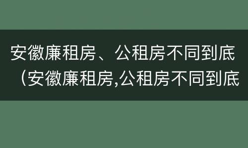 安徽廉租房、公租房不同到底（安徽廉租房,公租房不同到底怎么办）