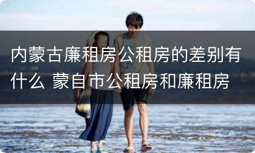 内蒙古廉租房公租房的差别有什么 蒙自市公租房和廉租房
