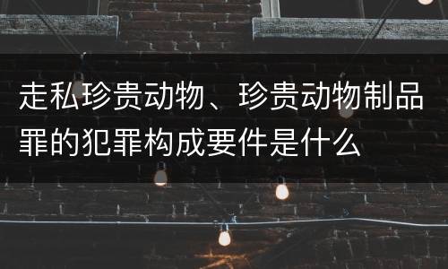 走私珍贵动物、珍贵动物制品罪的犯罪构成要件是什么