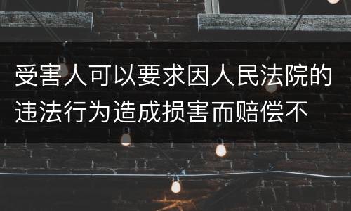 受害人可以要求因人民法院的违法行为造成损害而赔偿不