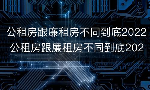 公租房跟廉租房不同到底2022 公租房跟廉租房不同到底2022年怎么办