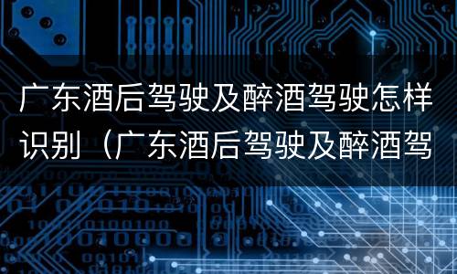 广东酒后驾驶及醉酒驾驶怎样识别（广东酒后驾驶及醉酒驾驶怎样识别处罚）