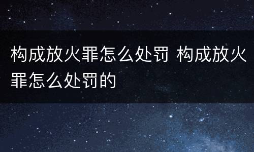 构成放火罪怎么处罚 构成放火罪怎么处罚的