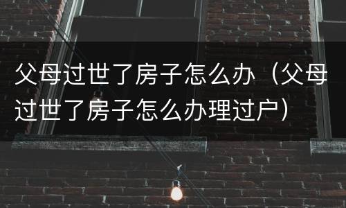 父母过世了房子怎么办（父母过世了房子怎么办理过户）
