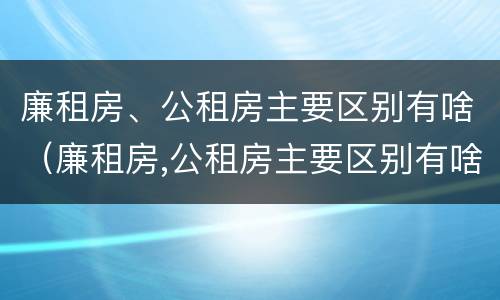 廉租房、公租房主要区别有啥（廉租房,公租房主要区别有啥不同）