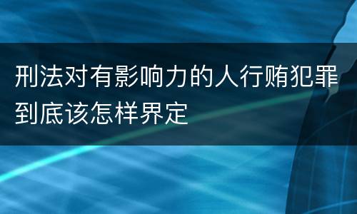 刑法对有影响力的人行贿犯罪到底该怎样界定